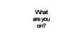 what are you on