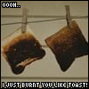 u just got burnt like toast