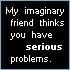 My imaginary friend thinks you have serious problems.